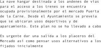 La nave hangar destinada a los andenes de vías para el acceso a los trenes se encuentra ocupada provisionalmente por el mercado Puerta de la Carne. Desde el Ayuntamiento se preveía que se ubicaran usos deportivos y de aparcamiento. Este plan no se ha llevado a cabo
Es urgente dar una salida a los placeros del Mercado así como pensar usos alternativos a los fijados inicialmente