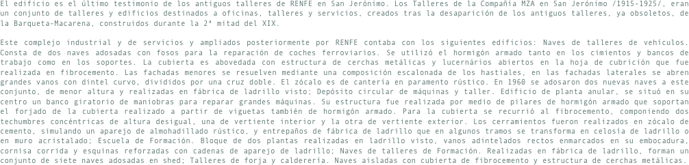 El edificio es el último testimonio de los antiguos talleres de RENFE en San Jerónimo. Los Talleres de la Compañía MZA en San Jerónimo /1915-1925/, eran un conjunto de talleres y edificios destinados a oficinas, talleres y servicios, creados tras la desaparición de los antiguos talleres, ya obsoletos, de la Barqueta-Macarena, construidos durante la 2ª mitad del XIX. 

Este complejo industrial y de servicios y ampliados posteriormente por RENFE contaba con los siguientes edificios: Naves de talleres de vehículos. Consta de dos naves adosadas con fosos para la reparación de coches ferroviarios. Se utilizó el hormigón armado tanto en los cimientos y bancos de trabajo como en los soportes. La cubierta es abovedada con estructura de cerchas metálicas y lucernários abiertos en la hoja de cubrición que fue realizada en fibrocemento. Las fachadas menores se resuelven mediante una composición escalonada de los hastiales, en las fachadas laterales se abren grandes vanos con dintel curvo, divididos por una cruz doble. El zócalo es de cantería en paramento rústico. En 1960 se adosaron dos nuevas naves a este conjunto, de menor altura y realizadas en fábrica de ladrillo visto; Depósito circular de máquinas y taller. Edificio de planta anular, se situó en su centro un banco giratorio de maniobras para reparar grandes máquinas. Su estructura fue realizada por medio de pilares de hormigón armado que soportan el forjado de la cubierta realizado a partir de viguetas también de hormigón armado. Para la cubierta se recurrió al fibrocemento, componiendo dos techumbres concéntricas de altura desigual, una de vertiente interior y la otra de vertiente exterior. Los cerramientos fueron realizados en zócalo de cemento, simulando un aparejo de almohadillado rústico, y entrepaños de fábrica de ladrillo que en algunos tramos se transforma en celosía de ladrillo o en muro acristalado; Escuela de Formación. Bloque de dos plantas realizadas en ladrillo visto, vanos adintelados rectos enmarcados en su embocadura, cornisa corrida y esquinas reforzadas con cadenas de aparejo de ladrillo; Naves de talleres de Formación. Realizadas en fábrica de ladrillo, forman un conjunto de siete naves adosadas en shed; Talleres de forja y calderería. Naves aisladas con cubierta de fibrocemento y estructura de cerchas metálicas.