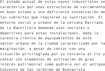 El estado actual de estas naves industriales se caracteriza por unas estructuras de cerramiento en buen estado y una deficiente conservación de las cubiertas que requieren su sustitución. El entorno social y urbano de la cercana Barriada de la Bachillera demanda usos sociales y deportivos para estas instalaciones, dada la carencia crónica de equipamientos de este sector urbano de la ciudad caracterizado por la marginación, a pesar de contar con una situación privilegiada por su cercanía al río y contar con elementos de activación de gran interés patrimonial como pudiera ser el antiguo Convento de San Jerónimo de Buenavista