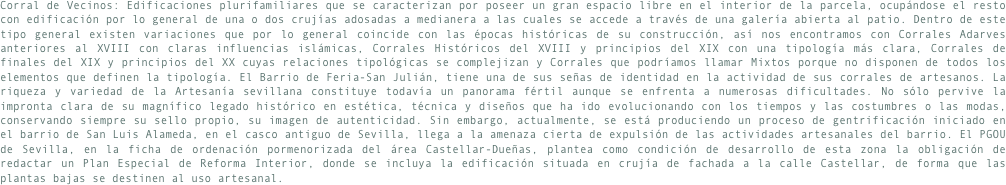 Corral de Vecinos: Edificaciones plurifamiliares que se caracterizan por poseer un gran espacio libre en el interior de la parcela, ocupándose el resto con edificación por lo general de una o dos crujías adosadas a medianera a las cuales se accede a través de una galería abierta al patio. Dentro de este tipo general existen variaciones que por lo general coincide con las épocas históricas de su construcción, así nos encontramos con Corrales Adarves anteriores al XVIII con claras influencias islámicas, Corrales Históricos del XVIII y principios del XIX con una tipología más clara, Corrales de finales del XIX y principios del XX cuyas relaciones tipológicas se complejizan y Corrales que podríamos llamar Mixtos porque no disponen de todos los elementos que definen la tipología. El Barrio de Feria-San Julián, tiene una de sus señas de identidad en la actividad de sus corrales de artesanos. La riqueza y variedad de la Artesanía sevillana constituye todavía un panorama fértil aunque se enfrenta a numerosas dificultades. No sólo pervive la impronta clara de su magnífico legado histórico en estética, técnica y diseños que ha ido evolucionando con los tiempos y las costumbres o las modas, conservando siempre su sello propio, su imagen de autenticidad. Sin embargo, actualmente, se está produciendo un proceso de gentrificación iniciado en el barrio de San Luis Alameda, en el casco antiguo de Sevilla, llega a la amenaza cierta de expulsión de las actividades artesanales del barrio. El PGOU de Sevilla, en la ficha de ordenación pormenorizada del área Castellar-Dueñas, plantea como condición de desarrollo de esta zona la obligación de redactar un Plan Especial de Reforma Interior, donde se incluya la edificación situada en crujía de fachada a la calle Castellar, de forma que las plantas bajas se destinen al uso artesanal.