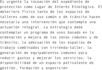 Es urgente la incoación del expediente de protección como Lugar de Interés Etnológico. El deterioro físico tanto de los espacios de talleres como de uso común o de tránsito hacen necesaria una intervención que contemple una actuación integral. La estrategia debe contemplar un programa de usos basado en la ordenación y mejora de las zonas comunes y de tránsito; la adecuación de los espacios de trabajo combinados con vivienda-taller; la generación de equipamientos comunes para reducir gastos y mejorar los servicios; la disponibilidad de un espacio polivalente de gestión, formación y exposición 