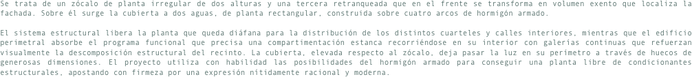 Se trata de un zócalo de planta irregular de dos alturas y una tercera retranqueada que en el frente se transforma en volumen exento que localiza la fachada. Sobre él surge la cubierta a dos aguas, de planta rectangular, construida sobre cuatro arcos de hormigón armado. El sistema estructural libera la planta que queda diáfana para la distribución de los distintos cuarteles y calles interiores, mientras que el edificio perimetral absorbe el programa funcional que precisa una compartimentación estanca recorriéndose en su interior con galerías continuas que refuerzan visualmente la descomposición estructural del recinto. La cubierta, elevada respecto al zócalo, deja pasar la luz en su perímetro a través de huecos de generosas dimensiones. El proyecto utiliza con habilidad las posibilidades del hormigón armado para conseguir una planta libre de condicionantes estructurales, apostando con firmeza por una expresión nítidamente racional y moderna. 