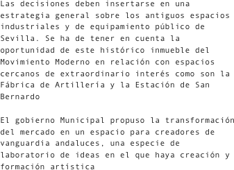 Las decisiones deben insertarse en una estrategia general sobre los antiguos espacios industriales y de equipamiento público de Sevilla. Se ha de tener en cuenta la oportunidad de este histórico inmueble del Movimiento Moderno en relación con espacios cercanos de extraordinario interés como son la Fábrica de Artillería y la Estación de San Bernardo
El gobierno Municipal propuso la transformación del mercado en un espacio para creadores de vanguardia andaluces, una especie de laboratorio de ideas en el que haya creación y formación artística
