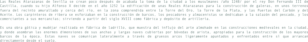 Las Reales Atarazanas de Sevilla se crean poco después de acabada la toma de la ciudad a los musulmanes /año 1248/ por el rey Don Fernando III de Castilla, cuando su hijo Alfonso X decide en el año 1252 la edificación de unas Reales Atarazanas para la construcción de galeras, en unos terrenos fuera del recinto amurallado y cerca del río, en la zona comprendida entre la Torre del Oro, la Torre de la Plata, y las Puertas del Carbón y del Aceite. Los carpinteros de ribera se esforzaban en la construcción de barcos, los pescadores y almacenistas se dedicaban a la salazón del pescado, y los comerciantes a sus mercancías; sirviendo a partir del siglo XVIII como fábrica y depósito de artillería. 

Es una obra gótica y mudéjar realizada en fábrica de ladrillo, que muestra del influjo del arte almohade en las construcciones medievales en la ciudad, y donde asombran las enormes dimensiones de sus anchas y largas naves cubiertas por bóvedas de arista, apropiadas para la construcción de los mayores barcos de la época. Estas naves se comunican lateralmente a través de gruesos arcos ligeramente apuntados y enfrentados entre sí que arrancan directamente desde el suelo.