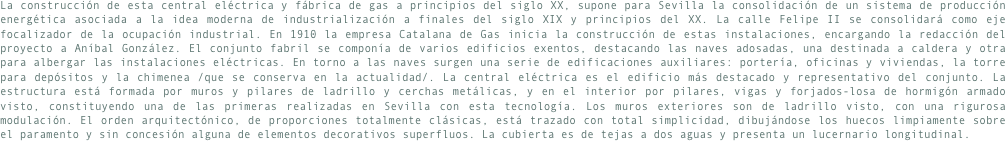 La construcción de esta central eléctrica y fábrica de gas a principios del siglo XX, supone para Sevilla la consolidación de un sistema de producción energética asociada a la idea moderna de industrialización a finales del siglo XIX y principios del XX. La calle Felipe II se consolidará como eje focalizador de la ocupación industrial. En 1910 la empresa Catalana de Gas inicia la construcción de estas instalaciones, encargando la redacción del proyecto a Aníbal González. El conjunto fabril se componía de varios edificios exentos, destacando las naves adosadas, una destinada a caldera y otra para albergar las instalaciones eléctricas. En torno a las naves surgen una serie de edificaciones auxiliares: portería, oficinas y viviendas, la torre para depósitos y la chimenea /que se conserva en la actualidad/. La central eléctrica es el edificio más destacado y representativo del conjunto. La estructura está formada por muros y pilares de ladrillo y cerchas metálicas, y en el interior por pilares, vigas y forjados-losa de hormigón armado visto, constituyendo una de las primeras realizadas en Sevilla con esta tecnología. Los muros exteriores son de ladrillo visto, con una rigurosa modulación. El orden arquitectónico, de proporciones totalmente clásicas, está trazado con total simplicidad, dibujándose los huecos limpiamente sobre el paramento y sin concesión alguna de elementos decorativos superfluos. La cubierta es de tejas a dos aguas y presenta un lucernario longitudinal.
