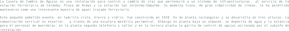 La Caseta de Cambio de Agujas es una instalación para control y cambio de vías que perteneció a un sistema de infraestructuras  al servicio de la estación ferroviaria de Córdoba, Plaza de Armas y la estación San Jerónimo-Empalme. Su moderna traza, de gran simplicidad de líneas, le ha permitido mantenerse como una interesante muestra de aquel trazado ferroviario.Este pequeño pabellón exento, en ladrillo visto, hierro y vidrio, fue construido en 1928. Es de planta rectangular y se desarrolla en tres alturas. La comunicación vertical es exterior,  a través de una escalera metálica perimetral. Alberga en planta baja un almacén, un depósito de agua y la estancia para el personal de maniobras; en la planta segunda telefonía y taller y en la tercera planta la garita de control de agujas accionada por el subjefe de instalación.