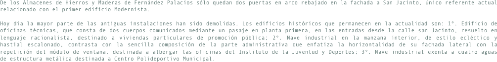 De los Almacenes de Hierros y Maderas de Fernández Palacios sólo quedan dos puertas en arco rebajado en la fachada a San Jacinto, único referente actual relacionado con el primer edificio Modernista.
Hoy día la mayor parte de las antiguas instalaciones han sido demolidas. Los edificios históricos que permanecen en la actualidad son: 1º. Edificio de oficinas técnicas, que consta de dos cuerpos comunicados mediante un pasaje en planta primera, en las entradas desde la calle san Jacinto, resuelto en lenguaje racionalista, destinado a viviendas particulares de promoción pública; 2º. Nave industrial en la manzana interior, de estilo ecléctico y hastial escalonado, contrasta con la sencilla composición de la parte administrativa que enfatiza la horizontalidad de su fachada lateral con la repetición del módulo de ventana, destinada a albergar las oficinas del Instituto de la Juventud y Deportes; 3º. Nave industrial exenta a cuatro aguas de estructura metálica destinada a Centro Polideportivo Municipal.