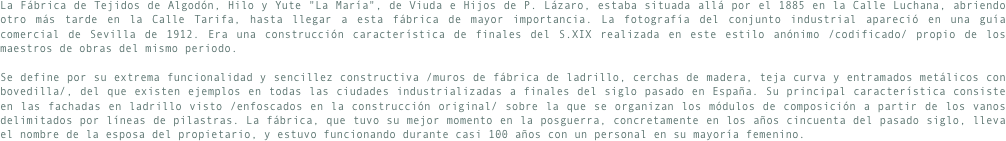La Fábrica de Tejidos de Algodón, Hilo y Yute "La María", de Viuda e Hijos de P. Lázaro, estaba situada allá por el 1885 en la Calle Luchana, abriendo otro más tarde en la Calle Tarifa, hasta llegar a esta fábrica de mayor importancia. La fotografía del conjunto industrial apareció en una guía comercial de Sevilla de 1912. Era una construcción característica de finales del S.XIX realizada en este estilo anónimo /codificado/ propio de los maestros de obras del mismo periodo.
Se define por su extrema funcionalidad y sencillez constructiva /muros de fábrica de ladrillo, cerchas de madera, teja curva y entramados metálicos con bovedilla/, del que existen ejemplos en todas las ciudades industrializadas a finales del siglo pasado en España. Su principal característica consiste en las fachadas en ladrillo visto /enfoscados en la construcción original/ sobre la que se organizan los módulos de composición a partir de los vanos delimitados por líneas de pilastras. La fábrica, que tuvo su mejor momento en la posguerra, concretamente en los años cincuenta del pasado siglo, lleva el nombre de la esposa del propietario, y estuvo funcionando durante casi 100 años con un personal en su mayoría femenino. 