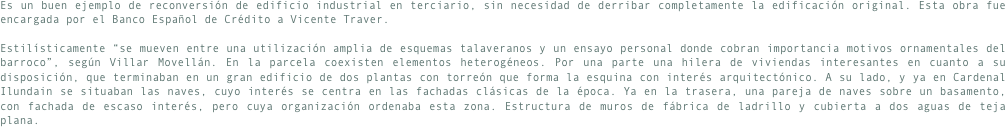 Es un buen ejemplo de reconversión de edificio industrial en terciario, sin necesidad de derribar completamente la edificación original. Esta obra fue encargada por el Banco Español de Crédito a Vicente Traver.Estilísticamente “se mueven entre una utilización amplia de esquemas talaveranos y un ensayo personal donde cobran importancia motivos ornamentales del barroco”, según Villar Movellán. En la parcela coexisten elementos heterogéneos. Por una parte una hilera de viviendas interesantes en cuanto a su disposición, que terminaban en un gran edificio de dos plantas con torreón que forma la esquina con interés arquitectónico. A su lado, y ya en Cardenal Ilundain se situaban las naves, cuyo interés se centra en las fachadas clásicas de la época. Ya en la trasera, una pareja de naves sobre un basamento, con fachada de escaso interés, pero cuya organización ordenaba esta zona. Estructura de muros de fábrica de ladrillo y cubierta a dos aguas de teja plana.