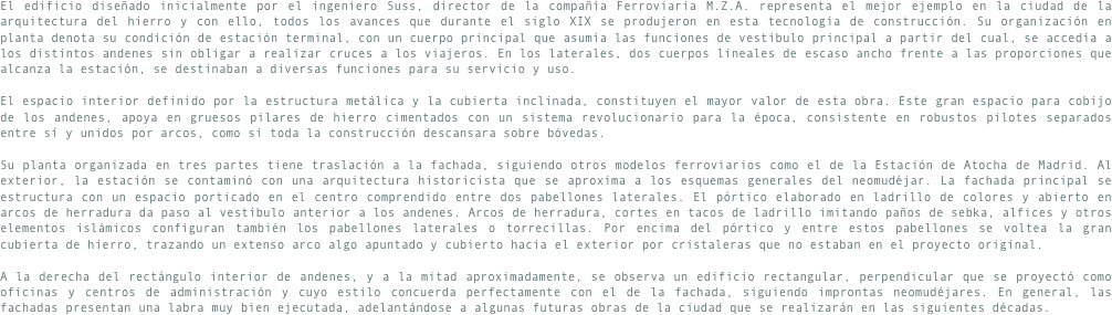 El edificio diseñado inicialmente por el ingeniero Suss, director de la compañía Ferroviaria M.Z.A. representa el mejor ejemplo en la ciudad de la arquitectura del hierro y con ello, todos los avances que durante el siglo XIX se produjeron en esta tecnología de construcción. Su organización en planta denota su condición de estación terminal, con un cuerpo principal que asumía las funciones de vestíbulo principal a partir del cual, se accedía a los distintos andenes sin obligar a realizar cruces a los viajeros. En los laterales, dos cuerpos lineales de escaso ancho frente a las proporciones que alcanza la estación, se destinaban a diversas funciones para su servicio y uso.El espacio interior definido por la estructura metálica y la cubierta inclinada, constituyen el mayor valor de esta obra. Este gran espacio para cobijo de los andenes, apoya en gruesos pilares de hierro cimentados con un sistema revolucionario para la época, consistente en robustos pilotes separados entre sí y unidos por arcos, como si toda la construcción descansara sobre bóvedas.Su planta organizada en tres partes tiene traslación a la fachada, siguiendo otros modelos ferroviarios como el de la Estación de Atocha de Madrid. Al exterior, la estación se contaminó con una arquitectura historicista que se aproxima a los esquemas generales del neomudéjar. La fachada principal se estructura con un espacio porticado en el centro comprendido entre dos pabellones laterales. El pórtico elaborado en ladrillo de colores y abierto en arcos de herradura da paso al vestíbulo anterior a los andenes. Arcos de herradura, cortes en tacos de ladrillo imitando paños de sebka, alfices y otros elementos islámicos configuran también los pabellones laterales o torrecillas. Por encima del pórtico y entre estos pabellones se voltea la gran cubierta de hierro, trazando un extenso arco algo apuntado y cubierto hacia el exterior por cristaleras que no estaban en el proyecto original.A la derecha del rectángulo interior de andenes, y a la mitad aproximadamente, se observa un edificio rectangular, perpendicular que se proyectó como oficinas y centros de administración y cuyo estilo concuerda perfectamente con el de la fachada, siguiendo improntas neomudéjares. En general, las fachadas presentan una labra muy bien ejecutada, adelantándose a algunas futuras obras de la ciudad que se realizarán en las siguientes décadas.