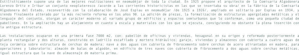 Estilísticamente supone una de las mejores realizaciones en neomudéjar de toda la ciudad. En 1925 propone el arquitecto de la Comisaría Algodonera Lorenzo Ortiz e Iríbar un conjunto neoplateresco /acorde a las corrientes historicistas en las que se insertaba su obra/ en la fábrica de la Comisaría Algodonera del Estado, reconvertido con la colaboración de José Espiau en neomudéjar /de 1925 a 1926/, ampliado en solitario por Espiau en 1934, y siendo finalmente alterado por la más reciente reforma en los años 90. La adición de piezas, la formalización de estructuras apergoladas metálicas y el lenguaje del conjunto, otorgan un carácter moderno al variado grupo de edificios y espacios semiurbanos que lo conforman, como una pequeña ciudad de pabellones. En la ampliación hay un alejamiento en cuanto a escala y materiales con los que se ejecuta, consiguiendo no obstante la plena inserción con la antigua estructura.Las instalaciones ocuparon en una primera fase 7000 m2, con: pabellón de oficinas y viviendas, hexagonal en su origen y reformado posteriormente a planta rectangular y dos alturas, construido en ladrillo escafilado y mortero hidráulico; garaje, viviendas y almacenes con cubierta a cuatro aguas de teja cerámica sobre estructura de cerchas de madera; nave a dos aguas con cubierta de fibrocemento sobre cerchas de acero atirantadas en madera, para operaciones y laboratorio; almacén de balas de algodón, en edificio de tres naves con cubierta de fibrocemento a dos aguas sobre cerchas metálicas, igual estructura que la nave de almacenaje de materia prima.