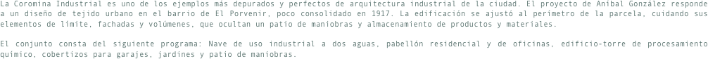La Coromina Industrial es uno de los ejemplos más depurados y perfectos de arquitectura industrial de la ciudad. El proyecto de Aníbal González responde a un diseño de tejido urbano en el barrio de El Porvenir, poco consolidado en 1917. La edificación se ajustó al perímetro de la parcela, cuidando sus elementos de límite, fachadas y volúmenes, que ocultan un patio de maniobras y almacenamiento de productos y materiales.El conjunto consta del siguiente programa: Nave de uso industrial a dos aguas, pabellón residencial y de oficinas, edificio-torre de procesamiento químico, cobertizos para garajes, jardines y patio de maniobras.