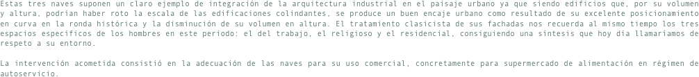 Estas tres naves suponen un claro ejemplo de integración de la arquitectura industrial en el paisaje urbano ya que siendo edificios que, por su volumen y altura, podrían haber roto la escala de las edificaciones colindantes, se produce un buen encaje urbano como resultado de su excelente posicionamiento en curva en la ronda histórica y la disminución de su volumen en altura. El tratamiento clasicista de sus fachadas nos recuerda al mismo tiempo los tres espacios específicos de los hombres en este periodo: el del trabajo, el religioso y el residencial, consiguiendo una síntesis que hoy día llamaríamos de respeto a su entorno.

La intervención acometida consistió en la adecuación de las naves para su uso comercial, concretamente para supermercado de alimentación en régimen de autoservicio. 