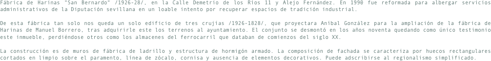Fábrica de Harinas "San Bernardo" /1926-28/, en la Calle Demetrio de los Ríos 11 y Alejo Fernández. En 1990 fue reformada para albergar servicios administrativos de la Diputación sevillana en un loable intento por recuperar espacios de tradición industrial.De esta fábrica tan solo nos queda un solo edificio de tres crujías /1926-1828/, que proyectara Aníbal González para la ampliación de la fábrica de Harinas de Manuel Borrero, tras adquirirle este los terrenos al ayuntamiento. El conjunto se desmontó en los años noventa quedando como único testimonio este inmueble, perdiéndose otros como los almacenes del ferrocarril que databan de comienzos del siglo XX.La construcción es de muros de fábrica de ladrillo y estructura de hormigón armado. La composición de fachada se caracteriza por huecos rectangulares cortados en limpio sobre el paramento, línea de zócalo, cornisa y ausencia de elementos decorativos. Puede adscribirse al regionalismo simplificado.