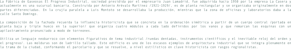 La Fábrica de Gaseosas El Progreso Industrial, sociedad presidida por el empresario Juan Lamadrid, fue adquirida hacia 1950 por la empresa La Casera y actualmente es una sucursal bancaria. Construida por Antonio Arévalo Martínez /1921-1929/, es de planta rectangular y se organizaba originalmente en dos partes diferenciadas. En la crujía paralela a Luis Montoto se desarrollaba la producción, mientras que la zona de oficinas y laboratorios daba a la calle Santo Domingo.La composición de la fachada recuerda la influencia historicista que se concreta en la ordenación simétrica a partir de un cuerpo central /portada en planta baja y triple hueco en la superior/ que organiza cuatro módulos a cada lado definidos por los vanos y que remarcan las esquinas con un apilastramiento pronunciado a modo de torreones.Utiliza un lenguaje neobarroco con elementos figurativos de tema industrial /ruedas dentadas, instrumentos científicos y el inevitable reloj del orden y el progreso/. Las molduras son de ladrillo tallado. Este edificio es uno de los escasos ejemplos de arquitectura industrial que se integra plenamente en la trama de la ciudad, conformando el parcelario y que se resuelve, a nivel estilístico en clave historicista con rasgos regionalistas.
