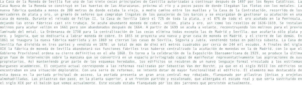 La Casa de la Moneda de Sevilla fue una de las siete cecas principales de Castilla autorizadas a continuar después de 1497 por los Reyes Católicos. La Casa Nueva de la Moneda se construyó en las huertas de las Atarazanas, próxima al río y a pocos pasos de donde llegaban las flotas con los metales. La nueva fábrica quedaba a menos de 200 metros de donde estaba la vieja, a medio camino entre los muelles y la Casa de la Contratación, recorrido de los mercaderes de plata y oro, un gremio de señores que compraban lingotes de los pasajeros de los barcos y se encargaban de gestionar su acuñación en una casa de moneda. Durante el reinado de Felipe II, la Casa de Sevilla labró el 72% de toda la plata, y el 87% de todo el oro acuñado en la Península, dejando las otras fábricas casi sin trabajo. Se acuña abundante moneda de cobre, vellón, plata y oro, así como los resellos de 1636-1659. Se instalan molinos para acuñar vellón en 1661 pero son abandonados después de 1664. A partir de 1699 se acuña a volante, reconstruyendo los molinos para el previo laminado del metal. La Ordenanza de 1730 para la centralización de las cecas elimina todas excepto las de Madrid y Sevilla, que acuñaría sólo plata y oro, y Segovia, que se dedicaría a labrar moneda de cobre. En 1855 se proyecta una nueva y gran casa de moneda en Madrid, y el cierre de las demás. En 1861 se inaugura la nueva fábrica madrileña y en 1869 se cierran las casas de Sevilla, Segovia y Jubia, vendiendo todas en pública subasta. La Casa de Sevilla fue dividida en tres partes y vendida en 1870: un total de más de diez mil metros cuadrados por cerca de 244 mil escudos. A finales del siglo XIX la fábrica de moneda de Sevilla abandonará sus funciones fabriles tras haberse centralizado la acuñación de monedas en la de Madrid, con lo que el Gobierno Provisional ordena su cierre definitivo en el año 1868. En torno a la celebración de la Exposición Iberoamericana de 1929, se produce la última gran fase de intervención sobre la manzana que se convertirá en un espacio privilegiado capaz de manifestar representativamente las aspiraciones de sus propietarios. Así manteniendo gran parte de los esquemas heredados, los edificios se recubren de un nuevo lenguaje formal vinculado a los estilemas burgueses académicos. El conjunto actual corresponde a las reformas realizadas por Sebastian Van der Borcht, ya que en el siglo XVIII los edificios se encontraban en una situación deplorable. Con una serie de reformas, se intentó dotar de mayor funcionalidad al edificio. El elemento mas destacable de esta época es la portada principal de acceso, La portada presenta un gran arco central muy rebajado, flanqueado por pilastras jónicas y orejetas almohadilladas. Las pilastras dan paso, en la planta superior, a un frontón partido y escalonado, que albergaba el escudo real y que seria sustituido en el siglo XIX por el balcón que vemos actualmente. Este escudo estaba flanqueado por los dos jarrones que persisten actualmente.