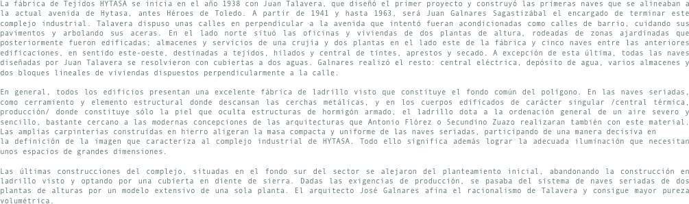 La fábrica de Tejidos HYTASA se inicia en el año 1938 con Juan Talavera, que diseñó el primer proyecto y construyó las primeras naves que se alineaban a la actual avenida de Hytasa, antes Héroes de Toledo. A partir de 1941 y hasta 1963, será Juan Galnares Sagastizábal el encargado de terminar este complejo industrial. Talavera dispuso unas calles en perpendicular a la avenida que intentó fueran acondicionadas como calles de barrio, cuidando sus pavimentos y arbolando sus aceras. En el lado norte situó las oficinas y viviendas de dos plantas de altura, rodeadas de zonas ajardinadas que posteriormente fueron edificadas; almacenes y servicios de una crujía y dos plantas en el lado este de la fábrica y cinco naves entre las anteriores edificaciones, en sentido este-oeste, destinadas a tejidos, hilados y central de tintes, aprestos y secado. A excepción de esta última, todas las naves diseñadas por Juan Talavera se resolvieron con cubiertas a dos aguas. Galnares realizó el resto: central eléctrica, depósito de agua, varios almacenes y dos bloques lineales de viviendas dispuestos perpendicularmente a la calle.En general, todos los edificios presentan una excelente fábrica de ladrillo visto que constituye el fondo común del polígono. En las naves seriadas, como cerramiento y elemento estructural donde descansan las cerchas metálicas, y en los cuerpos edificados de carácter singular /central térmica, producción/ donde constituye sólo la piel que oculta estructuras de hormigón armado, el ladrillo dota a la ordenación general de un aire severo y sencillo, bastante cercano a las modernas concepciones de las arquitecturas que Antonio Flórez o Secundino Zuazo realizaran también con este material. Las amplias carpinterías construidas en hierro aligeran la masa compacta y uniforme de las naves seriadas, participando de una manera decisiva enla definición de la imagen que caracteriza al complejo industrial de HYTASA. Todo ello significa además lograr la adecuada iluminación que necesitan unos espacios de grandes dimensiones.Las últimas construcciones del complejo, situadas en el fondo sur del sector se alejaron del planteamiento inicial, abandonando la construcción en ladrillo visto y optando por una cubierta en diente de sierra. Dadas las exigencias de producción, se pasaba del sistema de naves seriadas de dos plantas de alturas por un modelo extensivo de una sola planta. El arquitecto José Galnares afina el racionalismo de Talavera y consigue mayor pureza volumétrica.