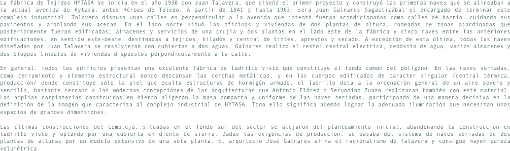 La fábrica de Tejidos HYTASA se inicia en el año 1938 con Juan Talavera, que diseñó el primer proyecto y construyó las primeras naves que se alineaban a la actual avenida de Hytasa, antes Héroes de Toledo. A partir de 1941 y hasta 1963, será Juan Galnares Sagastizábal el encargado de terminar este complejo industrial. Talavera dispuso unas calles en perpendicular a la avenida que intentó fueran acondicionadas como calles de barrio, cuidando sus pavimentos y arbolando sus aceras. En el lado norte situó las oficinas y viviendas de dos plantas de altura, rodeadas de zonas ajardinadas que posteriormente fueron edificadas; almacenes y servicios de una crujía y dos plantas en el lado este de la fábrica y cinco naves entre las anteriores edificaciones, en sentido este-oeste, destinadas a tejidos, hilados y central de tintes, aprestos y secado. A excepción de esta última, todas las naves diseñadas por Juan Talavera se resolvieron con cubiertas a dos aguas. Galnares realizó el resto: central eléctrica, depósito de agua, varios almacenes y dos bloques lineales de viviendas dispuestos perpendicularmente a la calle.En general, todos los edificios presentan una excelente fábrica de ladrillo visto que constituye el fondo común del polígono. En las naves seriadas, como cerramiento y elemento estructural donde descansan las cerchas metálicas, y en los cuerpos edificados de carácter singular /central térmica, producción/ donde constituye sólo la piel que oculta estructuras de hormigón armado, el ladrillo dota a la ordenación general de un aire severo y sencillo, bastante cercano a las modernas concepciones de las arquitecturas que Antonio Flórez o Secundino Zuazo realizaran también con este material. Las amplias carpinterías construidas en hierro aligeran la masa compacta y uniforme de las naves seriadas, participando de una manera decisiva en la definición de la imagen que caracteriza al complejo industrial de HYTASA. Todo ello significa además lograr la adecuada iluminación que necesitan unos espacios de grandes dimensiones.Las últimas construcciones del complejo, situadas en el fondo sur del sector se alejaron del planteamiento inicial, abandonando la construcción en ladrillo visto y optando por una cubierta en diente de sierra. Dadas las exigencias de producción, se pasaba del sistema de naves seriadas de dos plantas de alturas por un modelo extensivo de una sola planta. El arquitecto José Galnares afina el racionalismo de Talavera y consigue mayor pureza volumétrica.
