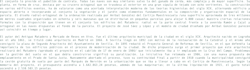 El conjunto lo preside el pabellón de contrata. Todas las naves son muy similares salvo la del ganado de cerda, más compleja y de mayor superficie. Su planta, en forma de cruz, destaca por su crucero octogonal que se trasdosa al exterior en una gran cúpula de tejado con ocho vertientes. Su construcción en varios edificios exentos, ha de valorarse como una acertada interpretación moderna de las teorías higienistas del siglo XIX, alternando edificio y espacio abierto e incorporando al conjunto la vegetación y el jardín como elementos fundamentales en la composición y organización espacial de la parcela. El diseño radial-ortogonal de la ordenación realizada por Aníbal González del Cortijo Maestrescuela /una superficie aproximada de tres millones de metros cuadrados organizados en ochenta y seis manzanas que se distribuían en pequeñas parcelas para alojar 6.000 casas/ muestra ciertas relaciones formales con la disposición que tienen en el conjunto los edificios del Matadero: radial en la parte central frente a la avenida Ramón y Cajal y ortogonal en las naves dispuestas al fondo de la parcela. El proyecto de José Sáez y López y el modelo de ciudad diseñado por Aníbal González parecen así coincidir en tiempo y lugar.
El autor del Antiguo Matadero y Mercado de Reses en Vivo, fue el último arquitecto municipal de la ciudad en el siglo XIX. Arquitecto nacido en Logroño en el año 1861, se tituló como arquitecto en Madrid en 1866. A Sevilla llegó en 1892 con motivo de la restauración de la Catedral y el mismo año consiguió la plaza de Segundo Arquitecto del Ayuntamiento de Sevilla. En 1895 redactó el Proyecto General de Reformas de Sevilla, en el que defendía la importancia de los edificios públicos en el proceso de modernización de la ciudad. De dicho propuesta surge el primer proyecto que este arquitecto realizará del Matadero /aprobado el proyecto en el cabildo de 17 de enero de 1986/ que inicialmente iba a ir emplazado en la Cruz del Campo. Problemas en la gestión del suelo en el que debía construirse significó su paralización. La iniciativa fue retomada en 1906, con una nueva propuesta de emplazamiento en el Prado de Santa Justa. Nuevamente abortado el proceso, tuvo su continuidad final a partir de 1910 cuando la municipalidad consiguió la cesión gratuita de suelo por parte del Marqués de Nervión en la urbanización que se iba a llevar a cabo en el Cortijo de Maestrescuela. Según la memoria del proyecto, el presupuesto ascendía a 1.642.863,24 pesetas, además de las maquinarias; en la última liquidación de 1915, el gasto total ascendió a 2.538.503,15 pesetas.