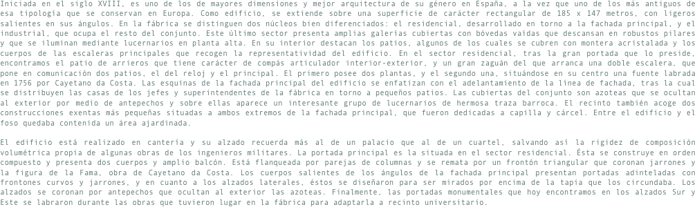 Iniciada en el siglo XVIII, es uno de los de mayores dimensiones y mejor arquitectura de su género en España, a la vez que uno de los más antiguos de esa tipología que se conservan en Europa. Como edificio, se extiende sobre una superficie de carácter rectangular de 185 x 147 metros, con ligeros salientes en sus ángulos. En la fábrica se distinguen dos núcleos bien diferenciados: el residencial, desarrollado en torno a la fachada principal, y el industrial, que ocupa el resto del conjunto. Este último sector presenta amplias galerías cubiertas con bóvedas vaídas que descansan en robustos pilares y que se iluminan mediante lucernarios en planta alta. En su interior destacan los patios, algunos de los cuales se cubren con montera acristalada y los cuerpos de las escaleras principales que recogen la representatividad del edificio. En el sector residencial, tras la gran portada que lo preside, encontramos el patio de arrieros que tiene carácter de compás articulador interior-exterior, y un gran zaguán del que arranca una doble escalera, que pone en comunicación dos patios, el del reloj y el principal. El primero posee dos plantas, y el segundo una, situándose en su centro una fuente labrada en 1756 por Cayetano da Costa. Las esquinas de la fachada principal del edificio se enfatizan con el adelantamiento de la línea de fachada, tras la cual se distribuyen las casas de los jefes y superintendentes de la fábrica en torno a pequeños patios. Las cubiertas del conjunto son azoteas que se ocultan al exterior por medio de antepechos y sobre ellas aparece un interesante grupo de lucernarios de hermosa traza barroca. El recinto también acoge dos construcciones exentas más pequeñas situadas a ambos extremos de la fachada principal, que fueron dedicadas a capilla y cárcel. Entre el edificio y el foso quedaba contenida un área ajardinada.
El edificio está realizado en cantería y su alzado recuerda más al de un palacio que al de un cuartel, salvando así la rigidez de composición volumétrica propia de algunas obras de los ingenieros militares. La portada principal es la situada en el sector residencial. Ésta se construye en orden compuesto y presenta dos cuerpos y amplio balcón. Está flanqueada por parejas de columnas y se remata por un frontón triangular que coronan jarrones y la figura de la Fama, obra de Cayetano da Costa. Los cuerpos salientes de los ángulos de la fachada principal presentan portadas adinteladas con frontones curvos y jarrones, y en cuanto a los alzados laterales, éstos se diseñaron para ser mirados por encima de la tapia que los circundaba. Los alzados se coronan por antepechos que ocultan al exterior las azoteas. Finalmente, las portadas monumentales que hoy encontramos en los alzados Sur y Este se labraron durante las obras que tuvieron lugar en la fábrica para adaptarla a recinto universitario.