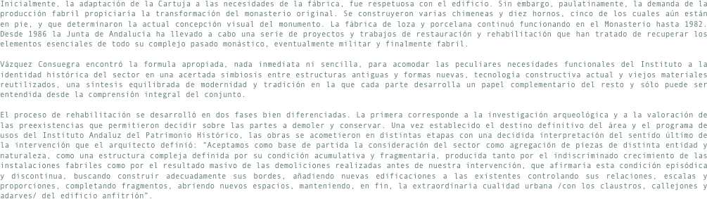 Inicialmente, la adaptación de la Cartuja a las necesidades de la fábrica, fue respetuosa con el edificio. Sin embargo, paulatinamente, la demanda de la producción fabril propiciaría la transformación del monasterio original. Se construyeron varias chimeneas y diez hornos, cinco de los cuales aún están en pie, y que determinaron la actual concepción visual del monumento. La fábrica de loza y porcelana continuó funcionando en el Monasterio hasta 1982. Desde 1986 la Junta de Andalucía ha llevado a cabo una serie de proyectos y trabajos de restauración y rehabilitación que han tratado de recuperar los elementos esenciales de todo su complejo pasado monástico, eventualmente militar y finalmente fabril.

Vázquez Consuegra encontró la formula apropiada, nada inmediata ni sencilla, para acomodar las peculiares necesidades funcionales del Instituto a la identidad histórica del sector en una acertada simbiosis entre estructuras antiguas y formas nuevas, tecnología constructiva actual y viejos materiales reutilizados, una síntesis equilibrada de modernidad y tradición en la que cada parte desarrolla un papel complementario del resto y sólo puede ser entendida desde la comprensión integral del conjunto.

El proceso de rehabilitación se desarrolló en dos fases bien diferenciadas. La primera corresponde a la investigación arqueológica y a la valoración de las preexistencias que permitieron decidir sobre las partes a demoler y conservar. Una vez establecido el destino definitivo del área y el programa de usos del Instituto Andaluz del Patrimonio Histórico, las obras se acometieron en distintas etapas con una decidida interpretación del sentido último de la intervención que el arquitecto definió: “Aceptamos como base de partida la consideración del sector como agregación de piezas de distinta entidad y naturaleza, como una estructura compleja definida por su condición acumulativa y fragmentaria, producida tanto por el indiscriminado crecimiento de las instalaciones fabriles como por el resultado masivo de las demoliciones realizadas antes de nuestra intervención, que afirmaría esta condición episódica y discontinua, buscando construir adecuadamente sus bordes, añadiendo nuevas edificaciones a las existentes controlando sus relaciones, escalas y proporciones, completando fragmentos, abriendo nuevos espacios, manteniendo, en fin, la extraordinaria cualidad urbana /con los claustros, callejones y adarves/ del edificio anfitrión”.
