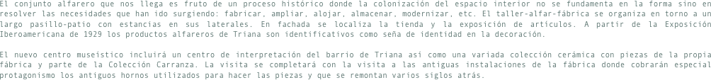 El conjunto alfarero que nos llega es fruto de un proceso histórico donde la colonización del espacio interior no se fundamenta en la forma sino en resolver las necesidades que han ido surgiendo: fabricar, ampliar, alojar, almacenar, modernizar, etc. El taller-alfar-fábrica se organiza en torno a un largo pasillo-patio con estancias en sus laterales. En fachada se localiza la tienda y la exposición de artículos. A partir de la Exposición Iberoamericana de 1929 los productos alfareros de Triana son identificativos como seña de identidad en la decoración.

El nuevo centro museístico incluirá un centro de interpretación del barrio de Triana así como una variada colección cerámica con piezas de la propia fábrica y parte de la Colección Carranza. La visita se completará con la visita a las antiguas instalaciones de la fábrica donde cobrarán especial protagonismo los antiguos hornos utilizados para hacer las piezas y que se remontan varios siglos atrás.