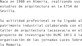Nace en 1980 en Almería, realizando sus estudios de arquitectura en la ETSA de Sevilla.
Su actividad profesional se ha ligado al patrimonio industrial colaborando con el taller de arquitectura lacasavacia en el proyecto de investigación DLMC 10+1 ó la  organización de las jornadas Luces Sobre la Memoria.
